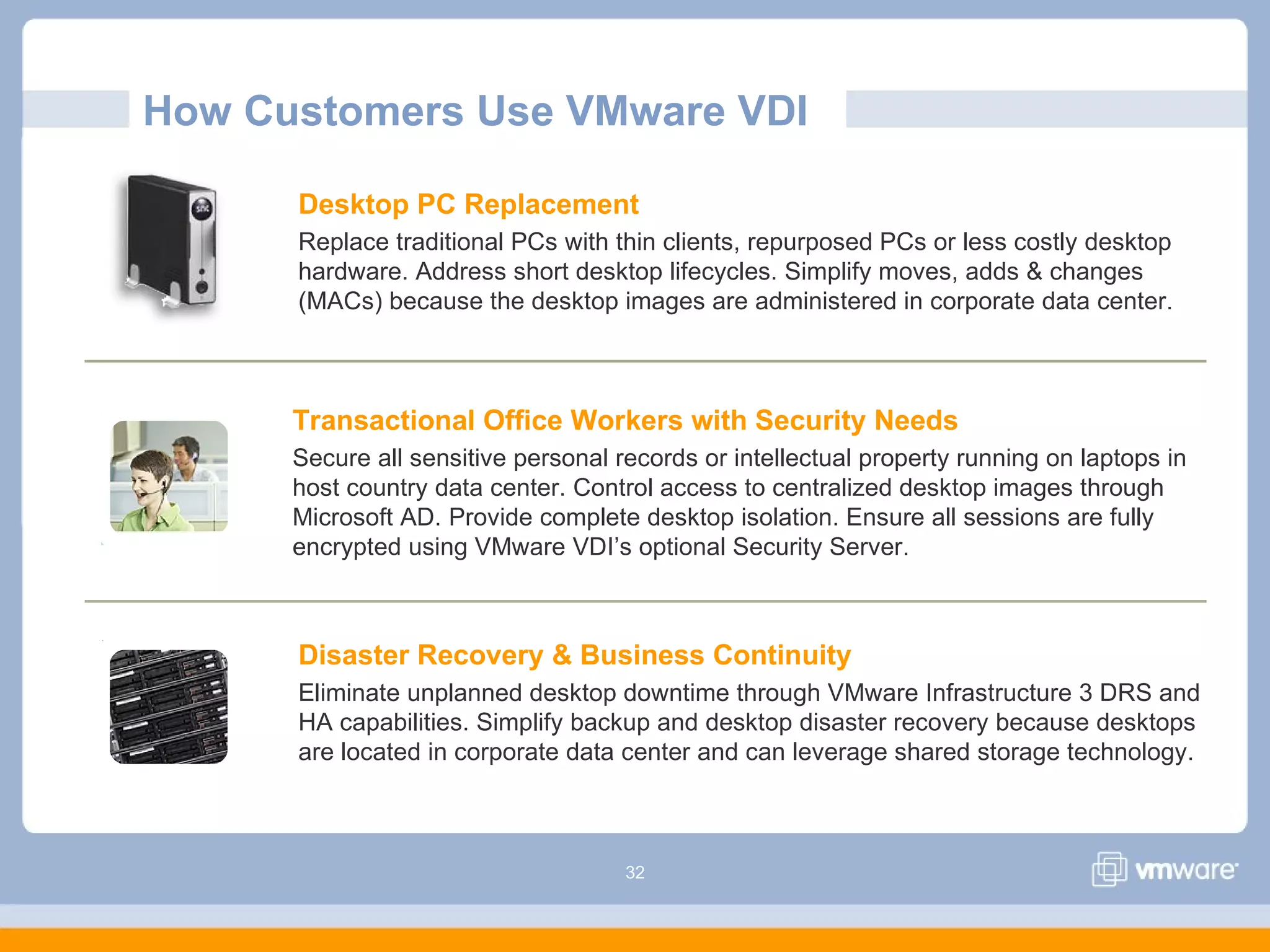 32
How Customers Use VMware VDI
Desktop PC Replacement
Replace traditional PCs with thin clients, repurposed PCs or less costly desktop
hardware. Address short desktop lifecycles. Simplify moves, adds & changes
(MACs) because the desktop images are administered in corporate data center.
Disaster Recovery & Business Continuity
Eliminate unplanned desktop downtime through VMware Infrastructure 3 DRS and
HA capabilities. Simplify backup and desktop disaster recovery because desktops
are located in corporate data center and can leverage shared storage technology.
Transactional Office Workers with Security Needs
Secure all sensitive personal records or intellectual property running on laptops in
host country data center. Control access to centralized desktop images through
Microsoft AD. Provide complete desktop isolation. Ensure all sessions are fully
encrypted using VMware VDI’s optional Security Server.
 