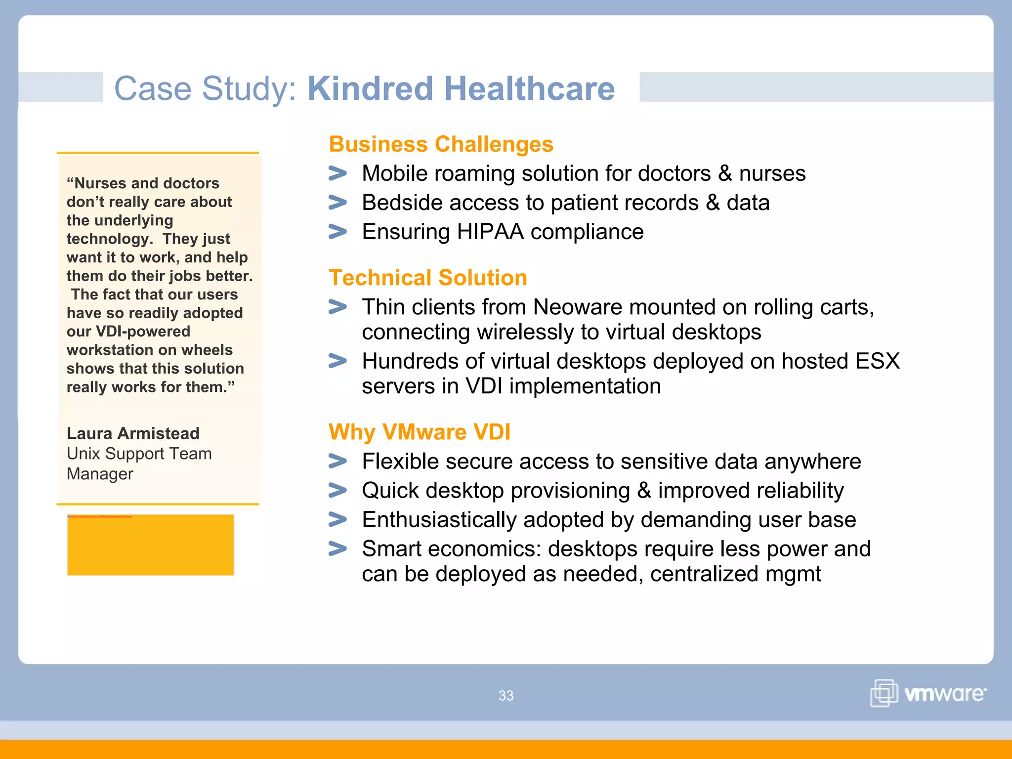 33
Case Study: Kindred Healthcare
Business Challenges
Mobile roaming solution for doctors & nurses
Bedside access to patient records & data
Ensuring HIPAA compliance
Technical Solution
Thin clients from Neoware mounted on rolling carts,
connecting wirelessly to virtual desktops
Hundreds of virtual desktops deployed on hosted ESX
servers in VDI implementation
Why VMware VDI
Flexible secure access to sensitive data anywhere
Quick desktop provisioning & improved reliability
Enthusiastically adopted by demanding user base
Smart economics: desktops require less power and
can be deployed as needed, centralized mgmt
“Nurses and doctors
don’t really care about
the underlying
technology. They just
want it to work, and help
them do their jobs better.
The fact that our users
have so readily adopted
our VDI-powered
workstation on wheels
shows that this solution
really works for them.”
Laura Armistead
Unix Support Team
Manager
http://www.kindredhealthcare.com/KHMapped/images/callouts/logo.gif
 