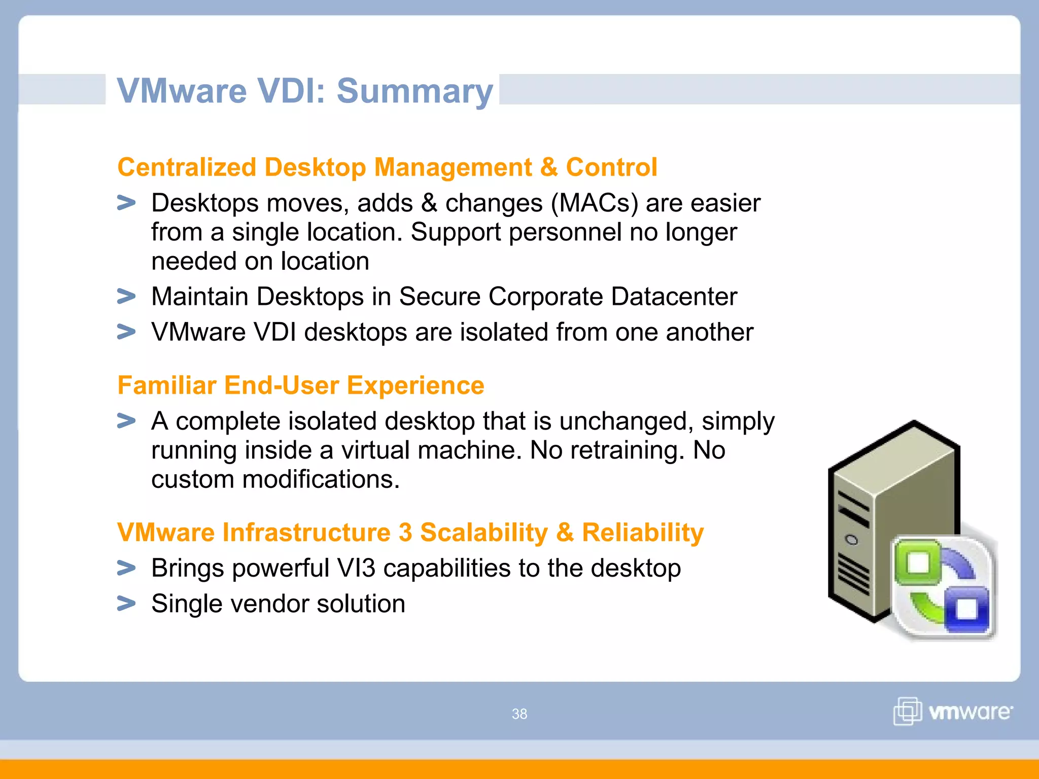 38
VMware VDI: Summary
Centralized Desktop Management & Control
Desktops moves, adds & changes (MACs) are easier
from a single location. Support personnel no longer
needed on location
Maintain Desktops in Secure Corporate Datacenter
VMware VDI desktops are isolated from one another
Familiar End-User Experience
A complete isolated desktop that is unchanged, simply
running inside a virtual machine. No retraining. No
custom modifications.
VMware Infrastructure 3 Scalability & Reliability
Brings powerful VI3 capabilities to the desktop
Single vendor solution
 