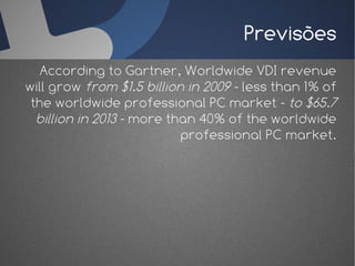Previsões
   According to Gartner, Worldwide VDI revenue
will grow from $1.5 billion in 2009 - less than 1% of
 the worldwide professional PC market - to $65.7
  billion in 2013 - more than 40% of the worldwide
                           professional PC market.
 