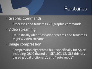Features
●   Graphic Commands
    ●   Processes and transmits 2D graphic commands
●   Video streaming
    ●   Heuristically identifies video streams and transmits
        M-JPEG video streams
●   Image compression
    ●   Compression algorithms built specifically for Spice,
        including QUIC (based on SFALIC), LZ, GLZ (history-
        based global dictionary), and “auto mode”
 