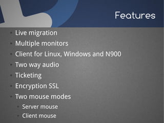Features
●   Live migration
●   Multiple monitors
●   Client for Linux, Windows and N900
●   Two way audio
●   Ticketing
●   Encryption SSL
●   Two mouse modes
    ●   Server mouse
    ●   Client mouse
 