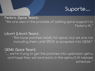Suporte...
Fedora (Spice Team):
“We are also in the process of adding spice support to
                                           Fedora 14.”

Libvirt (Libvirt Team):
     “We have patches ready for spice, but we are not
      including them until SPICE is accepted into QEMU“

QEMU (Spice Team):
“... we're trying to get the patches into upstream qemu
  and hope they will land early in the qemu 0.14 release
                                               schedule.”
 