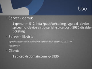Uso
●   Server - qemu:
        $ qemu -m 512 -hda /path/to/xp.img -vga qxl -device
        spicevmc -device virtio-serial -spice port=5930,disable-
        ticketing
●   Server - libvirt:
    <graphics type='spice' port='5903' tlsPort='5904' listen='127.0.0.1'/>
    </graphics>

●   Client:
        $ spicec -h domain.com -p 5930
 