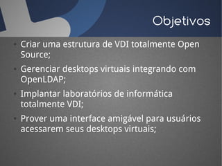 Objetivos
●   Criar uma estrutura de VDI totalmente Open
    Source;
●   Gerenciar desktops virtuais integrando com
    OpenLDAP;
●   Implantar laboratórios de informática
    totalmente VDI;
●   Prover uma interface amigável para usuários
    acessarem seus desktops virtuais;
 