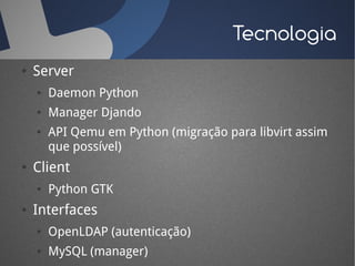 Tecnologia
●   Server
    ●   Daemon Python
    ●   Manager Djando
    ●   API Qemu em Python (migração para libvirt assim
        que possível)
●   Client
    ●   Python GTK
●   Interfaces
    ●   OpenLDAP (autenticação)
    ●   MySQL (manager)
 
