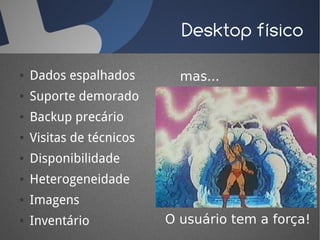 Desktop físico

●   Dados espalhados        mas...
●   Suporte demorado
●   Backup precário
●   Visitas de técnicos
●   Disponibilidade
●   Heterogeneidade
●   Imagens
●   Inventário            O usuário tem a força!
 
