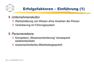 Erfolgsfaktoren – Einführung (1)

          Unternehmenskultur
                    Wertschätzung von Wissen ohne Ansehen der Person
                    Verankerung im Führungssystem


          Personenebene
                    Kompetenz „Wissensorientierung“ konsequent
                     weiterentwickeln
                    wissensorientiertes Mitarbeitergespräch




Seite 11 / Dr. Angelika Mittelmann / 25.04.12
 