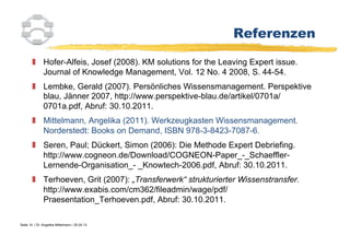 Referenzen

          Hofer-Alfeis, Josef (2008). KM solutions for the Leaving Expert issue.
           Journal of Knowledge Management, Vol. 12 No. 4 2008, S. 44-54.
          Lembke, Gerald (2007). Persönliches Wissensmanagement. Perspektive
           blau, Jänner 2007, http://www.perspektive-blau.de/artikel/0701a/
           0701a.pdf, Abruf: 30.10.2011.
          Mittelmann, Angelika (2011). Werkzeugkasten Wissensmanagement.
           Norderstedt: Books on Demand, ISBN 978-3-8423-7087-6.
          Seren, Paul; Dückert, Simon (2006): Die Methode Expert Debriefing.
           http://www.cogneon.de/Download/COGNEON-Paper_-_Schaeffler-
           Lernende-Organisation_- _Knowtech-2006.pdf, Abruf: 30.10.2011.
          Terhoeven, Grit (2007): „Transferwerk“ strukturierter Wissenstransfer.
           http://www.exabis.com/cm362/fileadmin/wage/pdf/
           Praesentation_Terhoeven.pdf, Abruf: 30.10.2011.

Seite 14 / Dr. Angelika Mittelmann / 25.04.12
 