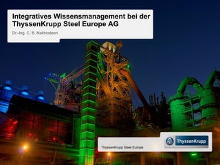 Integratives Wissensmanagement bei der
ThyssenKrupp Steel Europe AG
Dr.-Ing. C. B. Nakhosteen




                            ThyssenKrupp Steel Europe
 