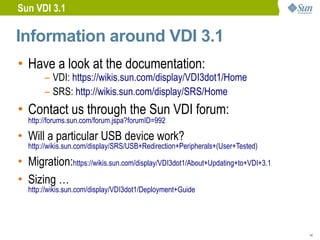 Sun VDI 3.1

Information around VDI 3.1
• Have a look at the documentation:
        – VDI: https://wikis.sun.com/display/VDI3dot1/Home
        – SRS: http://wikis.sun.com/display/SRS/Home
• Contact us through the Sun VDI forum:
   http://forums.sun.com/forum.jspa?forumID=992

• Will a particular USB device work?
   http://wikis.sun.com/display/SRS/USB+Redirection+Peripherals+(User+Tested)

• Migration:https://wikis.sun.com/display/VDI3dot1/About+Updating+to+VDI+3.1
• Sizing …
   http://wikis.sun.com/display/VDI3dot1/Deployment+Guide




                                                                                14
 