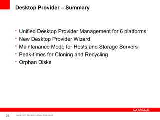 Desktop Provider – Summary



     • Unified Desktop Provider Management for 6 platforms
     • New Desktop Provider Wizard
     • Maintenance Mode for Hosts and Storage Servers
     • Peak-times for Cloning and Recycling
     • Orphan Disks




23   Copyright © 2011, Oracle and/or its affiliates. All rights reserved.
 