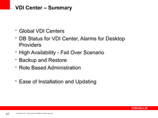 VDI Center – Summary



     • Global VDI Centers
     • DB Status for VDI Center, Alarms for Desktop
       Providers
     • High Availability - Fail Over Scenario
     • Backup and Restore
     • Role Based Administration


     • Ease of Installation and Updating




67   Copyright © 2011, Oracle and/or its affiliates. All rights reserved.
 