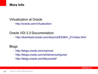 More Info



     Virtualization at Oracle
              – http://oracle.com/virtualization


     Oracle VDI 3.3 Documentation
              – http://download.oracle.com/docs/cd/E23941_01/index.html


     Blogs
              – http://blogs.oracle.com/mprove/
              – http://blogs.oracle.com/whitemencantjump/
              – http://blogs.oracle.com/klausruehl/



68   Copyright © 2011, Oracle and/or its affiliates. All rights reserved.
 