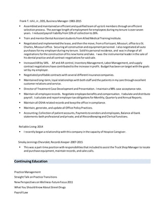 Frank T. Ishii, Jr.,DDS, BusinessManager-1983-2015
 Assembledandmaintainedanefficientandqualifiedteamof upto6 members throughanefficient
selectionprocess. The average lengthof employment foremployees duringmytenure isoverseven
years. I reducedpayroll liabilityfrom53% of collectionto26%.
 Train andmentorDental AssistantstudentsfromAlliedMedical TrainingInstitute.
 Negotiatedandimplementedthe lease,andthenthe move, fromaFlorissant,Missouri,office toa St.
Charles,Missouri office. Securingall constructionandequipmentpersonnel. Ialsonegotiatedall auto
purchases formy employerduringmytenure. Soldhispersonal residence,and wasincharge of all
negotiationsforthe constructionof hisnew home andlake. I was the instrumental leaderinthe sale of
hisdental practice andall contract negotiationsforsaidsale.
 IncreasedARby 54%. APand AR control,InventoryManagement,LaborManagement,andsupply
contract negotiationshave contributedtothe increase inprofit. Budgethasbeenontargetwiththe goals
setby my employer.
 Negotiatedprofitable contractswithseveral differentinsurancecompanies.
 Maintainedlong-term,loyal relationshipswithbothstaff andthe patientsinmycare throughexcellent
customerrelationsandservice.
 Directorof TreatmentCase DevelopmentandPresentation. Imaintaina98% case acceptance rate.
 Maintainall employeerecords. Negotiate employeebenefitsandcompensation. Itabulate anddistribute
payroll. Icalculate and reportemployertax obligationsforMonthly,QuarterlyandAnnual Reports.
 Maintainall OSHA relatedrecordsand keepthe office incompliance.
 Maintain,generate,andupdate all Office PolicyPractices.
 Accounting;Collectionof patientaccounts,Paymentstovendorsandemployees,Balance all bank
statements-bothprofessional andprivate,andall RecordkeepingandClerical functions.
Reliable Living-2014
 I recentlybeganarelationshipwiththiscompanyinthe capacityof Hospice Caregiver.
SmokyJenningsChevrolet,RecordsKeeper-2007-2015
 Thiswas a part-time position withresponsibilities thatincludedtoassist the TruckShopManager to locate
and purchase equipment,maintainrecords,andsalescalls.
Continuing Education
Practice Management
StraightTalk onPractice Transitions
NewPerspectivesonWellness-FutureFocus2011
What You ShouldKnowAboutStreetDrugs
Payroll Law
 