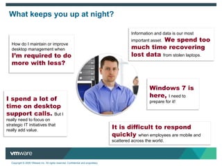 Information and data is our most important asset.  We spend too much time recovering lost data   from stolen laptops. What keeps you up at night? How do I maintain or improve  desktop management when  I ’m required to do more with less? It is difficult to respond quickly  when employees are mobile and scattered across the world. Windows 7 is here,   I need to prepare for it! I spend a lot of time on desktop support calls.  But I really need to focus on strategic IT initiatives that really add value. 