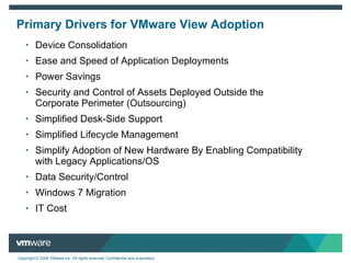 Primary Drivers for VMware View Adoption Device Consolidation Ease and Speed of Application Deployments Power Savings Security and Control of Assets Deployed Outside the  Corporate Perimeter (Outsourcing) Simplified Desk-Side Support Simplified Lifecycle Management Simplify Adoption of New Hardware By Enabling Compatibility  with Legacy Applications/OS Data Security/Control Windows 7 Migration IT Cost 