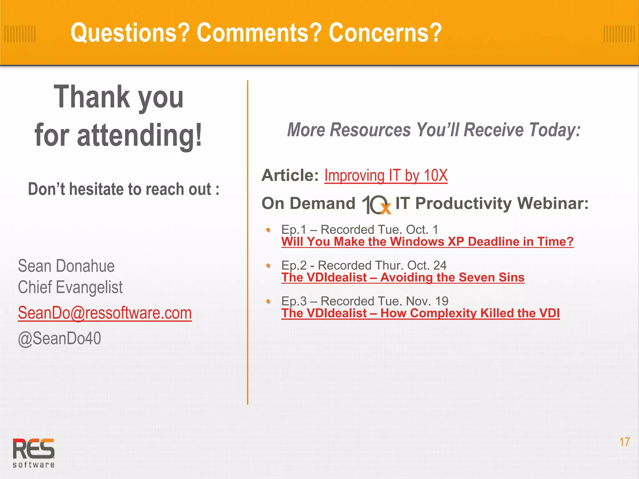 Questions? Comments? Concerns?

Thank you
for attending!
Don’t hesitate to reach out :

More Resources You’ll Receive Today:
Article: Improving IT by 10X
On Demand 10X IT Productivity Webinar:
Ep.1 – Recorded Tue. Oct. 1
Will You Make the Windows XP Deadline in Time?

Sean Donahue
Chief Evangelist
SeanDo@ressoftware.com
@SeanDo40

Ep.2 - Recorded Thur. Oct. 24
The VDIdealist – Avoiding the Seven Sins
Ep.3 – Recorded Tue. Nov. 19
The VDIdealist – How Complexity Killed the VDI

17

 