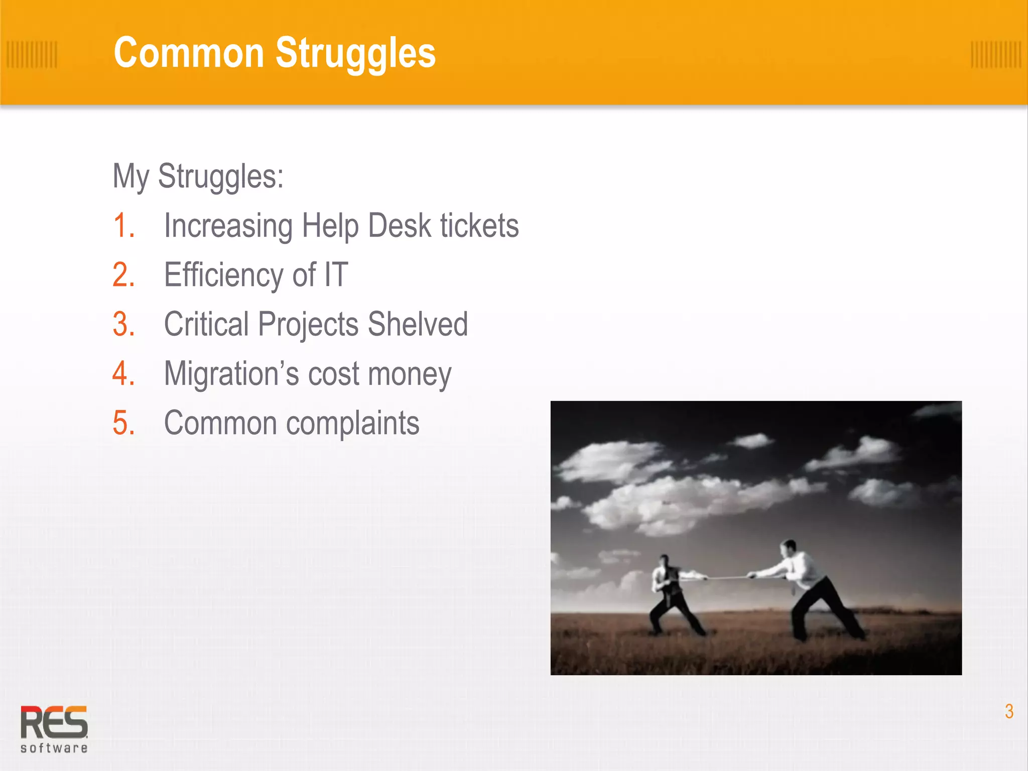 Common Struggles
My Struggles:
1. Increasing Help Desk tickets
2. Efficiency of IT
3. Critical Projects Shelved
4. Migration’s cost money
5. Common complaints

3

 