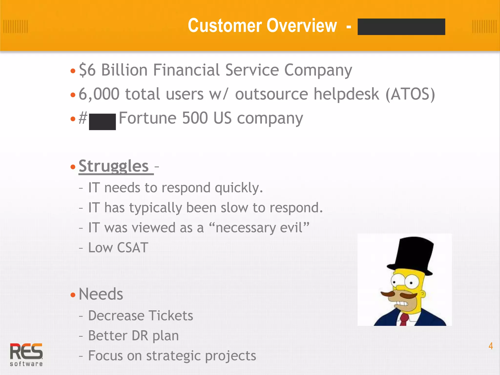 Customer Overview •$6 Billion Financial Service Company
•6,000 total users w/ outsource helpdesk (ATOS)
•#238 Fortune 500 US company
•Struggles –
–
–
–
–

IT needs to respond quickly.
IT has typically been slow to respond.
IT was viewed as a “necessary evil”
Low CSAT

•Needs
– Decrease Tickets
– Better DR plan
– Focus on strategic projects

4

 