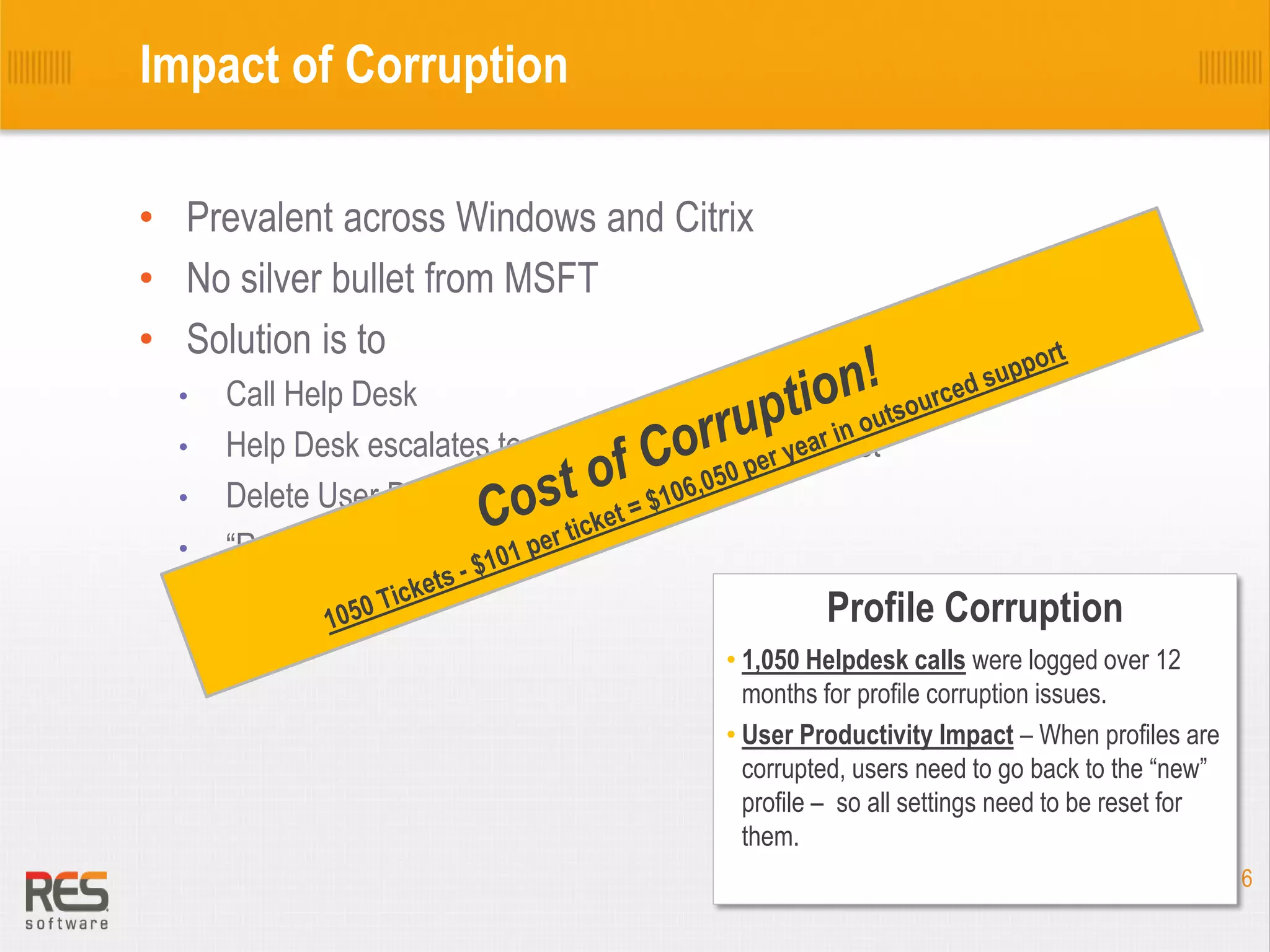Impact of Corruption
• Prevalent across Windows and Citrix
• No silver bullet from MSFT
• Solution is to
•
•
•
•

Call Help Desk
Help Desk escalates to a desk side service request
Delete User Profile
“Reset – Restore”

Profile Corruption
• 1,050 Helpdesk calls were logged over 12
months for profile corruption issues.
• User Productivity Impact – When profiles are
corrupted, users need to go back to the “new”
profile – so all settings need to be reset for
them.
6

 