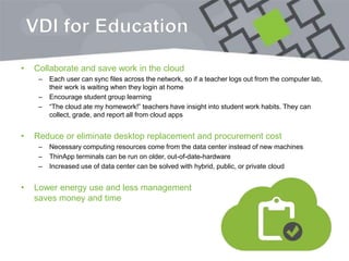 VDI for Education
• Collaborate and save work in the cloud
– Each user can sync files across the network, so if a teacher logs out from the computer lab,
their work is waiting when they login at home
– Encourage student group learning
– “The cloud ate my homework!” teachers have insight into student work habits. They can
collect, grade, and report all from cloud apps
• Reduce or eliminate desktop replacement and procurement cost
– Necessary computing resources come from the data center instead of new machines
– ThinApp terminals can be run on older, out-of-date-hardware
– Increased use of data center can be solved with hybrid, public, or private cloud
• Lower energy use and less management
saves money and time
 