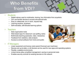Who Benefits
from VDI?
• Students
– Digital natives used to multimedia, sharing, live information from anywhere
– Can use familiar devices to access educational tools
– Easy to collaborate, turn in work, request help
– Learning anytime, anywhere
– Self-motivated, self-directed learning options
• Teachers
– Data organization tools
– Web-based apps for classroom use (polling, tests)
– Multimedia teaching (podcasts, video, interactive)
– Feedback from statistics, data analysis
– Access to school software from home and public
• IT Managers
– Lower equipment and license costs (parent financed user machines)
– Devices are up-to-date; or old devices can be used for new apps and operating systems
– Flexible, scalable environments
– Linked clones allow simplified management, saving on personnel costs
– Enables security controls for existing devices on the network
 