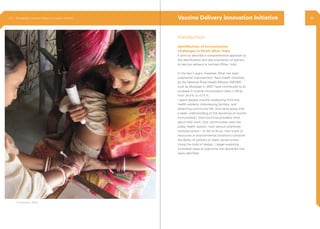 Introduction
Identification of Immunization
Challenges in North Bihar, India
It aims to describe a comprehensive approach to
the identification and documentation of barriers
to vaccine delivery in northern Bihar, India.
In the last 3 years, however, Bihar has seen
substantial improvement. New health initiatives
by the National Rural Health Mission (NRHM)
such as Muskaan in 2007, have contributed to an
increase in routine immunization rates in Bihar
from 24.4% to 41.4 %.
I spent several months shadowing front-line
health workers, interviewing families, and
observing community life. And came away with
a deep understanding of the dynamics of routine
immunization: How front-line providers think
about their work; how communities view the
public health system; how various incentives
motivate action – or fail to do so; how a lack of
resources or environmental conditions constrain
the ability of workers to reach certain areas.
Using the tools of design, I began exploring
innovative ways to overcome the obstacles that
were identified.
Vaccine Delivery Innovation Initiative
Kishanganj, Bihar
2.3 Ethnography | Vaccine Delivery Innovation Initiative 36
 