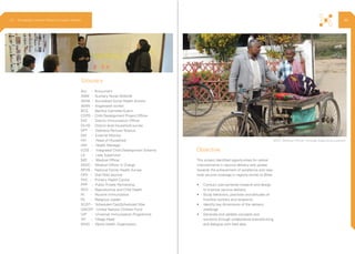 This project identified opportunities for radical
improvements in vaccine delivery and uptake
towards the achievement of excellence and near-
total vaccine coverage in regions similar to Bihar.
•	 Conduct user-centered research and design
to improve vaccine delivery.
•	 Study behaviors, practices and attitudes of
frontline workers and recipients.
•	 Identify key dimensions of the delivery
challenge.
•	 Generate and validate concepts and
solutions through collaborative brainstorming
and dialogue with field data.
Acc. - Accountant
ANM - Auxiliary Nurse Midwife
ASHA - Accredited Social Health Activist
AWW - Anganwadi worker
BCG - Bacillus Calmette-Guerin
CDPO - Child Development Project Officer
DIO - District Immunization Officer
DLHS - District level household survey
DPT - Diptheria Pertusis Tetanus
EM - External Monitor
HH - Head of Household
HM - Health Manager
ICDS - Integrated Child Development Scheme
LS - Lady Supervisor
MO - Medical Officer
MOIC - Medical Officer in Charge
NFHS - National Family Health Survey
OPV - Oral Polio Vaccine
PHC - Primary Health Centre
PPP - Public Private Partnership
RCH - Reproductive and Child Health
RI - Routine Immunization
RL - Religious Leader
SC/ST - Scheduled Cast/Scheduled Tribe
UNICEF - United Nations Children Fund
UIP - Universal Immunization Programme
VH - Village Head
WHO - World Health Organization
Glossary
Objective
MOIC (Medical Officer incharge diagnosing a patient
2.3 Ethnography | Vaccine Delivery Innovation Initiative 40
 