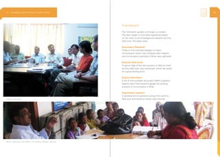 3
Framework
The framework guided us through out project.
The team began to formulate hypothesis based
on the initial round of background research dummy
field work. The steps were
Secondary Research
Probe on the historical changes in India’s
immunization status, key initiatives their impacts
and immunization practices in Bihar were gathered
Dummy feild work
To get an idea of the real scenario on field an initial
dummy field work was conducted, which can acted
as a good starting point
Expert Interviews
A list of immunologist and public health programs
experts were interviewed to gauge the existing
scenario of immunization in Bihar
Hypothesis creation
A tentative list of questions arising from dummy
field work and literature review were framedExpert Interviews
MOIC addressing the ANM in the weekly Tuesday meeting
2.3 Ethnography | Vaccine Delivery Innovation Initiative 42
 