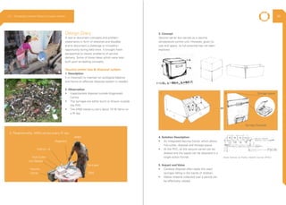 Design Diary
A tool to document concepts and problem
statements in form of sketches and doodles
and to document a challenge or innovation
opportunity during field work. It brought fresh
perspective to classic problems of service
delivery. Some of these ideas which were later
built upon as leading concepts.
Vaccine carrier box & disposal system
1. Description
It is important to maintain an ecological balance
and hence an effective disposal system is needed.
2. Observation
•	 Inappropriate disposal outside Anganwadi
Centre
•	 The syringes are either burnt or thrown outside
the PHC
•	 The ANM needs to carry about 15-16 items on
a RI day
3. Concept
Vaccine carrier box serves as a vaccine
temperature control unit. However, given its
size and space, its full potential has not been
explored.
4. Solution Description
•	 An Integrated Vaccine Carrier which allows
hub cutter, disposal and storage space.
•	 At the PHC, all the vaccine carrier can be
docked and the waste can be disposed in a
single action format.
5. Impact and Value
•	 Careless disposal often leads the used
syringes falling in the hands of children.
•	 Waste material collected over a period can
be effectively utilized.
ANM
Registers
Vitamin - A
Hub Cutter
Iron Tablets
ORS
Syringes
Vaccine
Carrier
3. Paraphernallia, ANM carries every RI day
or
Syringe Disposal
Storage space1 2
Dock Station at Public Health Center (PHC)
2.3 Ethnography | Vaccine Delivery Innovation Initiative 46
 