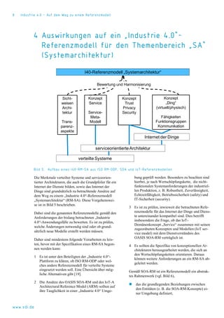 8 Industrie 4.0 – Auf dem Weg zu einem Referenzmodell
www.vdi.de
4 Auswirkungen auf ein „Industrie 4.0“-
Referenzmodell für den Themenbereich „SA“
(Systemarchitektur)
Bild 5. Aufbau eines I40-RM-SA aus ISO RM-ODP, SOA und IoT-Referenzmodellen
Die Merkmale verteilter Systeme und serviceorien-
tierter Architekturen, die auch die Grundpfeiler für ein
Internet der Dienste bilden, sowie das Internet der
Dinge sind grundsätzlich zu betrachtende Ansätze auf
dem Weg zu einem „Industrie 4.0“-Referenzmodell
„Systemarchitektur“ (RM-SA). Diese Vorgehenswei-
se ist in Bild 5 beschrieben.
Dabei sind die genannten Referenzmodelle gemäß den
Anforderungen der bislang betrachteten „Industrie
4.0“-Anwendungsfälle zu bewerten. Es ist zu prüfen,
welche Änderungen notwendig sind oder ob grund-
sätzlich neue Modelle erstellt werden müssen.
Daher sind mindestens folgende Vorarbeiten zu leis-
ten, bevor mit der Spezifikation eines RM-SA begon-
nen werden kann:
1 Es ist unter den Beteiligten der „Industrie 4.0“-
Plattform zu klären, ob ISO RM-ODP oder wel-
ches andere Referenzmodell für verteilte Systeme
eingesetzt werden soll. Eine Übersicht über mög-
liche Alternativen gibt [19].
2 Die Ansätze des OASIS SOA-RM und des IoT-A
Architectural Reference Model (ARM) sollten auf
ihre Tauglichkeit in einer „Industrie 4.0“ Umge-
bung geprüft werden. Besonders zu beachten sind
hierbei, je nach Wertschöpfungskette, die nicht-
funktionalen Systemanforderungen der industriel-
len Produktion, z. B. Robustheit, Zuverlässigkeit,
Echtzeitfähigkeit, Betriebssicherheit (safety) und
IT-Sicherheit (security).
3 Es ist zu prüfen, inwieweit die betrachteten Refe-
renzmodelle für das Internet der Dinge und Diens-
te untereinander kompatibel sind. Dies betrifft
insbesondere die Frage, ob das IoT-
Domänenkonzept „Service“ zusammen mit seinen
zugeordneten Konzepten und Modellen (IoT ser-
vice model) mit dem Dienstverständnis des
OASIS SOA-RM verträglich ist.
4 Es sollten die Spezifika von konzeptionellen Ar-
chitekturen herausgearbeitet werden, die sich an
den Wertschöpfungsketten orientieren. Daraus
können weitere Anforderungen an ein RM-SA ab-
geleitet werden.
Gemäß SOA-RM ist ein Referenzmodell ein abstrak-
tes Rahmenwerk (vgl. Bild 6),
 das die grundlegenden Beziehungen zwischen
den Entitäten (z. B. die SOA-RM-Konzepte) ei-
ner Umgebung definiert,
verteilte Systeme
I40-Referenzmodell „Systemarchitektur“
serviceorientierteArchitektur
Internet der Dinge
Sicht-
weisen
Archi-
tektur
Trans-
parenz-
aspekte
Konzept
Service
Service-
Meta-
Modell
Konzept
„Ding“
(virtuell/physisch)
Fähigkeiten
Funktionsgruppen
Kommunikation
Konzept
Trust
Privacy
Security
Bewertung und Harmonisierung
 