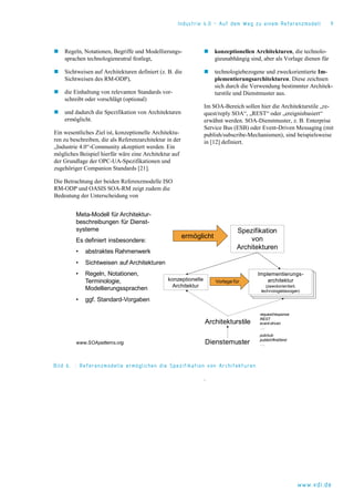 Industrie 4.0 – Auf dem Weg zu einem Referenzmodell 9
www.vdi.de
 Regeln, Notationen, Begriffe und Modellierungs-
sprachen technologieneutral festlegt,
 Sichtweisen auf Architekturen definiert (z. B. die
Sichtweisen des RM-ODP),
 die Einhaltung von relevanten Standards vor-
schreibt oder vorschlägt (optional)
 und dadurch die Spezifikation von Architekturen
ermöglicht.
Ein wesentliches Ziel ist, konzeptionelle Architektu-
ren zu beschreiben, die als Referenzarchitektur in der
„Industrie 4.0“-Community akzeptiert werden. Ein
mögliches Beispiel hierfür wäre eine Architektur auf
der Grundlage der OPC-UA-Spezifikationen und
zugehöriger Companion Standards [21].
Die Betrachtung der beiden Referenzmodelle ISO
RM-ODP und OASIS SOA-RM zeigt zudem die
Bedeutung der Unterscheidung von
 konzeptionellen Architekturen, die technolo-
gieunabhängig sind, aber als Vorlage dienen für
 technologiebezogene und zweckorientierte Im-
plementierungsarchitekturen. Diese zeichnen
sich durch die Verwendung bestimmter Architek-
turstile und Dienstmuster aus.
Im SOA-Bereich sollen hier die Architekturstile „re-
quest/reply SOA“, „REST“ oder „ereignisbasiert“
erwähnt werden. SOA-Dienstmuster, z. B. Enterprise
Service Bus (ESB) oder Event-Driven Messaging (mit
publish/subscribe-Mechanismen), sind beispielsweise
in [12] definiert.
Bild 6. : Referenzmodelle ermöglichen die Spezifikation von Architekturen
.
Meta-Modell für Architektur-
beschreibungen für Dienst-
systeme
Es definiert insbesondere:
• abstraktes Rahmenwerk
• Sichtweisen auf Architekturen
• Regeln, Notationen,
Terminologie,
Modellierungssprachen
• ggf. Standard-Vorgaben
Spezifikation
von
Architekturen
ermöglicht
konzeptionelle
Architektur
Implementierungs-
architektur
(zweckorientiert,
technologiebezogen)
Vorlage für
Architekturstile
Dienstemuster
pub/sub
publish/find/bind
….
request/response
REST
event-driven
….
www.SOApatterns.org
 
