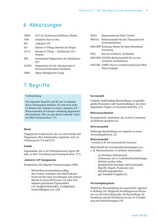 Industrie 4.0 – Auf dem Weg zu einem Referenzmodell 11
www.vdi.de
6 Abkürzungen
ARM (IoT-A) Architectural Reference Model
ESB Enterprise Service Bus
I40 „Industrie 4.0“
IoT Internet of Things (Internet der Dinge)
IoT-A Internet of Things – Architecture (EU-
Projekt)
ISO International Organization for Standardiza-
tion
OASIS Organization for the Advancement of
Structured Information Standards
OMG Object Management Group
REST Representational State Transfer
RM-SA Referenzmodell für den Themenbereich
Systemarchitektur
RM-ODP Reference Model for Open Distributed
Processing
SOA Service-orientierte Architektur
SOA-RM (OASIS) Referenzmodell für service-
orientierte Architekturen
SOA-ML (OMG) Service oriented architecture Mod-
eling Language
7 Begriffe
Vorbemerkung
Die folgenden Begriffe sind für das Verständnis
dieses Statusreports definiert. Sie sind noch nicht
im Rahmen der Arbeiten zu einem „Industrie 4.0“-
Referenzmodell als Glossar vollständig abgestimmt
und anerkannt. Dies ist eine derzeit laufende Arbeit
im GMA-Fachausschuss 7.21.
Dienst
Abgegrenzter Funktionsteil, der von einer Entität oder
Organisation über Schnittstellen angeboten wird. (in
Anlehnung an [17] und [22])
Entität
Gegenstände, die in der Informationswelt eigene Ob-
jekte zu ihrer Verwaltung und Nutzung besitzen. [17]
„Industrie 4.0“-Komponente
Komponente, die folgende Voraussetzungen erfüllt:
‒ I40-konform kommunikationsfähig
‒ dem System zumindest individuell bekannt
‒ besitzt die für einen zuverlässigen und sicheren
Betrieb in einem I40-System von allen Teil-
nehmern geforderten Eigenschaften
z.B. bezüglich Robustheit, Verfügbarkeit,
Echtzeitfähigkeit usw. [20]
Kernmodell
Einfache modellmäßige Beschreibung von grundle-
genden Konzepten und Zusammenhängen, die einen
allgemeinen Aspekt von Systemen betreffen. [17]
Referenzarchitektur
Konzeptionelle Architektur, die in einer Community
als Referenz akzeptiert ist.
Referenzmodell
Schlüssige Beschreibung von Aspekten in einem
Anwendungsbereich. [2]
Referenzmodell
<verteilte (z.B. serviceorientierte) Systeme>
Meta-Modell für Architekturbeschreibungen (von
z. B. Dienstsystemen). Es definiert insbesondere
‒ ein abstraktes Rahmenwerk
‒ Sichtweisen, die in Architekturbeschreibungen
definiert werden sollen
‒ grundsätzliche Konzepte und Kernmodelle
‒ Begriffe, Regeln, Notationen und
Modellierungssprachen
‒ ggf. Standard-Vorgaben [5]
Wertschöpfungskette
Modell der Wertschöpfung als sequenzielle, abgestuf-
te Reihung von Tätigkeiten beziehungsweise Prozes-
sen von der Entwicklung über die Beschaffung, die
Produktion und die Distribution bis hin zu Vermark-
tung und Dienstleistungen [18]
 