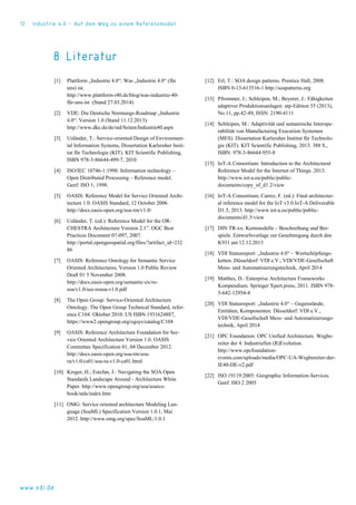 12 Industrie 4.0 – Auf dem Weg zu einem Referenzmodell
www.vdi.de
8 Literatur
[1] Plattform „Industrie 4.0“: Was „Industrie 4.0“ (für
uns) ist.
http://www.plattform-i40.de/blog/was-industrie-40-
für-uns-ist (Stand 27.03.2014)
[2] VDE: Die Deutsche Normungs-Roadmap „Industrie
4.0“. Version 1.0 (Stand 11.12.2013).
http://www.dke.de/de/std/Seiten/Industrie40.aspx
[3] Usländer, T.: Service-oriented Design of Environmen-
tal Information Systems, Dissertation Karlsruher Insti-
tut für Technologie (KIT). KIT Scientific Publishing,
ISBN 978-3-86644-499-7, 2010
[4] ISO/IEC 10746-1:1998: Information technology –
Open Distributed Processing – Reference model.
Genf: ISO 1; 1998.
[5] OASIS: Reference Model for Service Oriented Archi-
tecture 1.0. OASIS Standard, 12 October 2006.
http://docs.oasis-open.org/soa-rm/v1.0/
[6] Usländer, T. (ed.): Reference Model for the OR-
CHESTRA Architecture Version 2.1”. OGC Best
Practices Document 07-097, 2007.
http://portal.opengeospatial.org/files/?artifact_id=232
86
[7] OASIS: Reference Ontology for Semantic Service
Oriented Architectures, Version 1.0 Public Review
Draft 01 5 November 2008.
http://docs.oasis-open.org/semantic-ex/ro-
soa/v1.0/see-rosoa-v1.0.pdf
[8] The Open Group: Service-Oriented Architecture
Ontology. The Open Group Technical Standard, refer-
ence C104. Oktober 2010. US ISBN 1931624887,
https://www2.opengroup.org/ogsys/catalog/C104
[9] OASIS: Reference Architecture Foundation for Ser-
vice Oriented Architecture Version 1.0. OASIS
Committee Specification 01, 04 December 2012.
http://docs.oasis-open.org/soa-rm/soa-
ra/v1.0/cs01/soa-ra-v1.0-cs01.html
[10] Kreger, H.; Estefan, J.: Navigating the SOA Open
Standards Landscape Around - Architecture White
Paper. http://www.opengroup.org/soa/source-
book/stds/index.htm
[11] OMG: Service oriented architecture Modeling Lan-
guage (SoaML) Specification Version 1.0.1, Mai
2012. http://www.omg.org/spec/SoaML/1.0.1
[12] Erl, T.: SOA design patterns. Prentice Hall, 2008.
ISBN 0-13-613516-1 http://soapatterns.org
[13] Pfrommer, J.; Schleipen, M.; Beyerer, J.: Fähigkeiten
adaptiver Produktionsanlagen. atp-Edition 55 (2013),
No.11, pp.42-49, ISSN: 2190-4111
[14] Schleipen, M.: Adaptivität und semantische Interope-
rabilität von Manufacturing Execution Systemen
(MES). Dissertation Karlsruher Institut für Technolo-
gie (KIT). KIT Scientific Publishing, 2013. 388 S.,
ISBN: 978-3-86644-955-8
[15] IoT-A Consortium: Introduction to the Architectural
Reference Model for the Internet of Things. 2013.
http://www.iot-a.eu/public/public-
documents/copy_of_d1.2/view
[16] IoT-A Consortium; Carrez, F. (ed.): Final architectur-
al reference model for the IoT v3.0.IoT-A Deliverable
D1.5, 2013. http://www.iot-a.eu/public/public-
documents/d1.5/view
[17] DIN TR-xx: Kernmodelle – Beschreibung und Bei-
spiele. Entwurfsvorlage zur Genehmigung durch den
K931 am 12.12.2013
[18] VDI Statusreport: „Industrie 4.0“ – Wertschöpfungs-
ketten. Düsseldorf: VDI e.V., VDI/VDE-Gesellschaft
Mess- und Automatisierungstechnik, April 2014
[19] Matthes, D.: Enterprise Architecture Frameworks
Kompendium. Springer Xpert.press, 2011. ISBN 978-
3-642-12954-4
[20] VDI Statusreport: „Industrie 4.0“ – Gegenstände,
Entitäten, Komponenten. Düsseldorf: VDI e.V.,
VDI/VDE-Gesellschaft Mess- und Automatisierungs-
technik, April 2014
[21] OPC Foundation: OPC Unified Architecture. Wegbe-
reiter der 4. Industriellen (R)Evolution.
http://www.opcfoundation-
events.com/uploads/media/OPC-UA-Wegbereiter-der-
IE40-DE-v2.pdf
[22] ISO 19119:2005: Geographic Information-Services.
Genf: ISO 2 2005
 