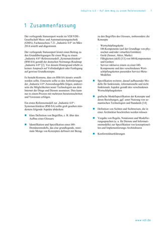 Industrie 4.0 – Auf dem Weg zu einem Referenzmodell 1
www.vdi.de
1 Zusammenfassung
Der vorliegende Statusreport wurde im VDI/VDE-
Gesellschaft Mess- und Automatisierungstechnik
(GMA), Fachausschuss 7.21 „Industrie 4.0“ im März
2014 erstellt und abgestimmt.
Der vorliegende Statusreport leistet einen Beitrag zu
den Grundüberlegungen für einen Weg zu einem
„Industrie 4.0“-Referenzmodell „Systemarchitektur“
(RM-SA) gemäß der deutschen Normungs-Roadmap
„Industrie 4.0“ [2]. Vor diesem Hintergrund erhebt es
keinen Anspruch auf Vollständigkeit oder Festlegung
auf gewisse Grundkonzepte.
Es besteht Konsens, dass ein RM-SA iterativ erstellt
werden sollte. Einerseits sollte es den Anforderungen
der „Industrie 4.0“-Anwendungsfälle folgen, anderer-
seits die Möglichkeiten neuer Technologien aus dem
Internet der Dinge und Dienste ausnutzen. Dies kann
nur in einem Prozess mit mehreren Iterationsschritten
und Versionen erfolgen.
Ein erstes Referenzmodell zur „Industrie 4.0“-
Systemarchitektur (RM-SA) sollte grob gesehen min-
destens folgende Aspekte abdecken:
 klare Definition von Begriffen, z. B. über den
Aufbau eines Glossars
 Identifikation und Spezifikation eines I40-
Domänenmodells, das eine grundlegende, mini-
male Menge von Konzepten definiert mit Bezug
zu den Begriffen des Glossars, insbesondere die
Konzepte
‒ Wertschöpfungskette
‒ I40-Komponente (auf der Grundlage von phy-
sischen und/oder virtuellen Entitäten)
‒ Gerät (Sensor, Aktor, Marke)
‒ Fähigkeiten (skill) [13] von I40-Komponenten
und Geräten
‒ Service inklusive einem zu einer I40-
Komponente und den verschiedenen Wert-
schöpfungsketten passenden Service-Meta-
Modellen
 Spezifikation weiterer, darauf aufbauender Mo-
delle für funktionale, informationelle und nicht
funktionale Aspekte gemäß den verschiedenen
Wertschöpfungsketten
 grafische Modellspezifikation der Konzepte und
deren Beziehungen, ggf. unter Nutzung von se-
mantischen Technologien und Standards [14]
 Definition von Sichten und Sichtweisen, die in
einer Architektur beschrieben werden müssen
 Vorgabe von Regeln, Notationen und Modellie-
rungssprachen (u. a. für Dienste und Informati-
onsmodelle) zur Spezifikation von konzeptionel-
len und Implementierungs-Architekturen
 Konformitätserklärungen
 