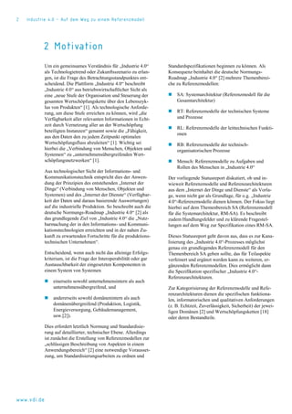 2 Industrie 4.0 – Auf dem Weg zu einem Referenzmodell
www.vdi.de
2 Motivation
Um ein gemeinsames Verständnis für „Industrie 4.0“
als Technologietrend oder Zukunftsszenario zu erlan-
gen, ist die Frage des Betrachtungsstandpunktes ent-
scheidend. Die Plattform „Industrie 4.0“ beschreibt
„Industrie 4.0“ aus betriebswirtschaftlicher Sicht als
eine „neue Stufe der Organisation und Steuerung der
gesamten Wertschöpfungskette über den Lebenszyk-
lus von Produkten“ [1]. Als technologische Anforde-
rung, um diese Stufe erreichen zu können, wird „die
Verfügbarkeit aller relevanten Informationen in Echt-
zeit durch Vernetzung aller an der Wertschöpfung
beteiligten Instanzen“ genannt sowie die „Fähigkeit,
aus den Daten den zu jedem Zeitpunkt optimalen
Wertschöpfungsfluss abzuleiten“ [1]. Wichtig sei
hierbei die „Verbindung von Menschen, Objekten und
Systemen“ zu „unternehmensübergreifenden Wert-
schöpfungsnetzwerken“ [1].
Aus technologischer Sicht der Informations- und
Kommunikationstechnik entspricht dies der Anwen-
dung der Prinzipien des entstehenden „Internet der
Dinge“ (Verbindung von Menschen, Objekten und
Systemen) und des „Internet der Dienste“ (Verfügbar-
keit der Daten und daraus basierende Auswertungen)
auf die industrielle Produktion. So beschreibt auch die
deutsche Normungs-Roadmap „Industrie 4.0“ [2] als
das grundlegende Ziel von „Industrie 4.0“ die „Nutz-
barmachung der in den Informations- und Kommuni-
kationstechnologien erreichten und in der nahen Zu-
kunft zu erwartenden Fortschritte für die produktions-
technischen Unternehmen“.
Entscheidend, wenn auch nicht das alleinige Erfolgs-
kriterium, ist die Frage der Interoperabilität oder gar
Austauschbarkeit der eingesetzten Komponenten in
einem System von Systemen
 einerseits sowohl unternehmensintern als auch
unternehmensübergreifend, und
 andererseits sowohl domänenintern als auch
domänenübergreifend (Produktion, Logistik,
Energieversorgung, Gebäudemanagement,
usw.[2]).
Dies erfordert letztlich Normung und Standardisie-
rung auf detaillierter, technischer Ebene. Allerdings
ist zunächst die Erstellung von Referenzmodellen zur
„schlüssigen Beschreibung von Aspekten in einem
Anwendungsbereich“ [2] eine notwendige Vorausset-
zung, um Standardisierungsarbeiten zu ordnen und
Standardspezifikationen beginnen zu können. Als
Konsequenz beinhaltet die deutsche Normungs-
Roadmap „Industrie 4.0“ [2] mehrere Themenberei-
che zu Referenzmodellen:
 SA: Systemarchitektur (Referenzmodell für die
Gesamtarchitektur)
 RT: Referenzmodelle der technischen Systeme
und Prozesse
 RL: Referenzmodelle der leittechnischen Funkti-
onen
 RB: Referenzmodelle der technisch-
organisatorischen Prozesse
 Mensch: Referenzmodelle zu Aufgaben und
Rollen des Menschen in „Industrie 4.0“
Der vorliegende Statusreport diskutiert, ob und in-
wieweit Referenzmodelle und Referenzarchitekturen
aus dem „Internet der Dinge und Dienste“ als Vorla-
ge, wenn nicht gar als Grundlage, für o.g. „Industrie
4.0“-Referenzmodelle dienen können. Der Fokus liegt
hierbei auf dem Themenbereich SA (Referenzmodell
für die Systemarchitektur, RM-SA). Es beschreibt
zudem Handlungsfelder und zu klärende Fragestel-
lungen auf dem Weg zur Spezifikation eines RM-SA.
Dieses Statusreport geht davon aus, dass es zur Kana-
lisierung des „Industrie 4.0“-Prozesses möglichst
genau ein grundlegendes Referenzmodell für den
Themenbereich SA geben sollte, das für Teilaspekte
verfeinert und ergänzt werden kann zu weiteren, er-
gänzenden Referenzmodellen. Dies ermöglicht dann
die Spezifikation spezifischer „Industrie 4.0“-
Referenzarchitekturen.
Zur Kategorisierung der Referenzmodelle und Refe-
renzarchitekturen dienen die spezifischen funktiona-
len, informatorischen und qualitativen Anforderungen
(z. B. Echtzeit, Zuverlässigkeit, Sicherheit) der jewei-
ligen Domänen [2] und Wertschöpfungsketten [18]
oder deren Bestandteile.
 