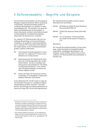 Industrie 4.0 – Auf dem Weg zu einem Referenzmodell 3
www.vdi.de
3 Referenzmodelle – Begriffe und Beispiele
Im Unterschied zu Kernmodellen, die anwendungsun-
abhängig weitgehend anerkannte Muster und Konzep-
te beschreiben, sind Referenzmodelle gemäß [17]
„schlüssige Beschreibungen von Aspekten in einem
Anwendungsbereich“. Sie sind daher vom Ansatz her
stärker anwendungsbezogen als Kernmodelle. In
diesem Statusreport wird unter einem Referenzmodell
ein Meta-Modell für Architekturbeschreibungen,
insbesondere für Dienstsysteme, verstanden.
Ein „Industrie 4.0“-Referenzmodell sollte also eine
schlüssige Beschreibung von Systemarchitekturen
ermöglichen, die gemäß den Umsetzungsempfehlun-
gen zu „Industrie 4.0“ [1] spezifiziert und implemen-
tiert werden können. Zu den Architekturmerkmalen
gemäß [1] gehören insbesondere:
M1 Verteilung der Systemkomponenten in einem
Netzwerk: Ein „Industrie 4.0“-System ist per
Definition ein verteiltes System.
M2 Dienstorientierung: Der Zugriff auf die Funk-
tionen der Systemkomponenten über wohlde-
finierte Dienste. Auf dieser Grundlage kann
durch gezielte und standardisierte Anwendung
von Dienstentwurfsmustern1)
sowie semanti-
schen Dienstbeschreibungen ein Internet der
Dienste aufgebaut werden.
M3 Internet der Dinge: Die Nutzung der Internet-
Technologie zur Verknüpfung von physischen
Objekten, Menschen und Systemen.
Zu den Merkmalen M1 und M2 wurden im Zuge der
internationalen Normung von verschiedenen Organi-
sationen Referenzmodelle entwickelt2)
(vgl. Bild 1
und [3]). Die Normung eines Referenzmodells für das
Internet der Dinge (M3) ist noch nicht abgeschlossen.
1)
Beispiele für wichtige Entwurfsmuster im Sinne eines Internets
der Dienste sind Dienstvermittlung (ggf. unterstützt durch eine
semantische Dienstbeschreibung), Dienstorchestrierung (zentral
gesteuerte Aufruffolgen von Dienstoperationen) und Dienstcho-
reographie (selbst-organisierende Interaktion von Dienstteilneh-
mern nach übergeordneten Vorgaben).
2)
Diese Referenzmodelle sind generisch, also anwendungsunab-
hängig. Teile dieser Referenzmodelle können im Sinne von [17]
als Kernmodelle angesehen werden, da sie „grundlegenden“ Cha-
rakter besitzen.
Die folgenden Referenzmodelle werden in diesem
Statusreport kurz beschrieben:
RM-M1 ISO Reference Model for Open Distributed
Processing (RM-ODP) [4]
RM-M2 OASIS SOA Reference Model (SOA-RM)
[5]
RM-M3 IoT-A Consortium: Architectural Refer-
ence Model for the Internet of Things [15;
[16]
Bemerkung:
Die Auswahl dieser Referenzmodelle ist keine Festle-
gung, sondern beschreibt nur beispielhaft anhand
ausgewählter, einschlägiger Spezifikationen und
Standards, welche Einflüsse auf dem Weg zu einem
„Industrie 4.0“-Referenzmodell Systemarchitektur zu
beachten sind.
 