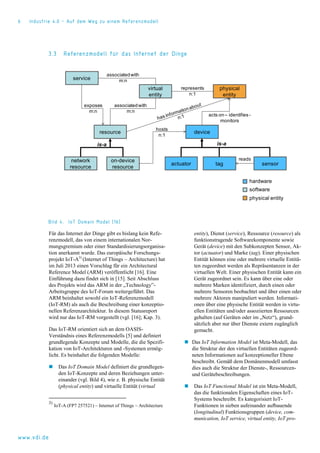 6 Industrie 4.0 – Auf dem Weg zu einem Referenzmodell
www.vdi.de
3.3 Referenzmodell für das Internet der Dinge
Bild 4. IoT Domain Model [16]
Für das Internet der Dinge gibt es bislang kein Refe-
renzmodell, das von einem internationalen Nor-
mungsgremium oder einer Standardisierungsorganisa-
tion anerkannt wurde. Das europäische Forschungs-
projekt IoT-A3)
(Internet of Things – Architecture) hat
im Juli 2013 einen Vorschlag für ein Architectural
Reference Model (ARM) veröffentlicht [16]. Eine
Einführung dazu findet sich in [15]. Seit Abschluss
des Projekts wird das ARM in der „Technology”-
Arbeitsgruppe des IoT-Forum weitergeführt. Das
ARM beinhaltet sowohl ein IoT-Referenzmodell
(IoT-RM) als auch die Beschreibung einer konzeptio-
nellen Referenzarchitektur. In diesem Statusreport
wird nur das IoT-RM vorgestellt (vgl. [16]; Kap. 3).
Das IoT-RM orientiert sich an dem OASIS-
Verständnis eines Referenzmodells [5] und definiert
grundlegende Konzepte und Modelle, die die Spezifi-
kation von IoT-Architekturen und -Systemen ermög-
licht. Es beinhaltet die folgenden Modelle:
 Das IoT Domain Model definiert die grundlegen-
den IoT-Konzepte und deren Beziehungen unter-
einander (vgl. Bild 4), wie z. B. physische Entität
(physical entity) und virtuelle Entität (virtual
3)
IoT-A (FP7 257521) – Internet of Things – Architecture
entity), Dienst (service), Ressource (resource) als
funktionstragende Softwarekomponente sowie
Gerät (device) mit den Subkonzepten Sensor, Ak-
tor (actuator) und Marke (tag). Einer physischen
Entität können eine oder mehrere virtuelle Entitä-
ten zugeordnet werden als Repräsentanzen in der
virtuellen Welt. Einer physischen Entität kann ein
Gerät zugeordnet sein. Es kann über eine oder
mehrere Marken identifiziert, durch einen oder
mehrere Sensoren beobachtet und über einen oder
mehrere Aktoren manipuliert werden. Informati-
onen über eine physische Entität werden in virtu-
ellen Entitäten und/oder assoziierten Ressourcen
gehalten (auf Geräten oder im „Netz“), grund-
sätzlich aber nur über Dienste extern zugänglich
gemacht.
 Das IoT Information Model ist Meta-Modell, das
die Struktur der den virtuellen Entitäten zugeord-
neten Informationen auf konzeptioneller Ebene
beschreibt. Gemäß dem Domänenmodell umfasst
dies auch die Struktur der Dienste-, Ressourcen-
und Gerätebeschreibungen.
 Das IoT Functional Model ist ein Meta-Modell,
das die funktionalen Eigenschaften eines IoT-
Systems beschreibt. Es kategorisiert IoT-
Funktionen in sieben aufeinander aufbauende
(longitudinal) Funktionsgruppen (device, com-
munication, IoT service, virtual entity, IoT pro-
virtual
entity
service
resource
physical
entity
device
actuator tag sensor
represents
n:1
acts on – identifies-
monitors
network
resource
on-device
resource
hosts
n:1
exposes
m:n
associatedwith
m:n
reads
is-a
associatedwith
m:n
is-a
hardware
software
physical entity
 