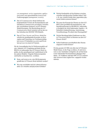 Industrie 4.0 – Auf dem Weg zu einem Referenzmodell 7
www.vdi.de
cess management, service organisation, applica-
tion) sowie zwei querschnittliche (transversal)
Funktionsgruppen (management, security).
 Das IoT Communication Model definiert die
hauptsächlichen Formen der Kommunikation und
Interaktion (communication paradigms) zwischen
den verschiedenen Instanzen von IoT-Domain-
Model-Konzepten. Die Beschreibung des IoT
Communication Model orientiert sich an den sie-
ben Schichten des ISO/OSI 7498-Modells.
 Das IoT Trust, Security and Privacy Model be-
schreibt die grundlegenden Konzepte zur Kon-
zeption und Umsetzung von Vertrauenswürdig-
keit (trust), IT-Sicherheit (security) und Privat-
heit (privacy) in einem IoT-System.
Für die Anwendbarkeit des IoT-Referenzmodells auf
eine „Industrie 4.0“-Umgebung und damit für das
RM-SA ist insbesondere das IoT Domain Model zu
prüfen, da dies grundlegend und verpflichtend ist für
die anderen Modelle. Folgende Diskussionspunkte
sind hierbei zu beachten bzw. zu klären:
 Kann, und wenn ja wie, eine I40-Komponente
gemäß dem IoT Domain Model definiert werden?
 Wie eng verschränkt sind die Lebenszyklusmo-
delle von virtuellen und physischen Entitäten?
 Welche Kardinalität soll die Relation zwischen
virtuellen und physischen Entitäten haben? Soll
z. B. eine virtuelle Entität ohne zugeordnete phy-
sische Entität existieren können?
 Wie passt das Konzept des Diensts aus dem IoT-
RM zu dem gewählten Kommunikations- und
Interaktionskonzept im I40-RM-SA, insbesonde-
re bezüglich der nicht funktionalen Aspekte, z. B.
Sicherheit (Authentifizierung, Autorisierung,
Verschlüsselung), Privatheit oder Dienstqualität?
 Welche Beziehung haben Funktionen aus dem
IoT Functional Model zu Diensten aus dem IoT
Domain Model?
 Sollen Funktionen ausschließlich über Dienste
umgesetzt werden können?
Für das gesamte IoT-RM, also über das IoT-Domain-
Model hinaus, ist die Frage zu klären, ob und inwie-
weit es eine Architektur ermöglicht, die auf den heute
in der industriellen Kommunikation gängigen Stan-
dards, z. B. Feldbusse und/oder OPC-UA [21] aufsetzt
oder inwieweit diese ergänzt bzw. angepasst werden
müssten.
 
