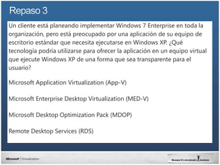 Un cliente está planeando implementar Windows 7 Enterprise en toda la
organización, pero está preocupado por una aplicación de su equipo de
escritorio estándar que necesita ejecutarse en Windows XP. ¿Qué
tecnología podría utilizarse para ofrecer la aplicación en un equipo virtual
que ejecute Windows XP de una forma que sea transparente para el
usuario?

Microsoft Application Virtualization (App-V)

Microsoft Enterprise Desktop Virtualization (MED-V)

Microsoft Desktop Optimization Pack (MDOP)

Remote Desktop Services (RDS)
 