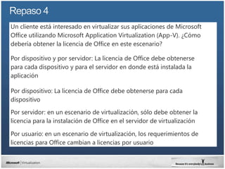 Un cliente está interesado en virtualizar sus aplicaciones de Microsoft
Office utilizando Microsoft Application Virtualization (App-V). ¿Cómo
debería obtener la licencia de Office en este escenario?

Por dispositivo y por servidor: La licencia de Office debe obtenerse
para cada dispositivo y para el servidor en donde está instalada la
aplicación

Por dispositivo: La licencia de Office debe obtenerse para cada
dispositivo

Por servidor: en un escenario de virtualización, sólo debe obtener la
licencia para la instalación de Office en el servidor de virtualización

Por usuario: en un escenario de virtualización, los requerimientos de
licencias para Office cambian a licencias por usuario
 