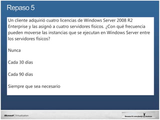 Un cliente adquirió cuatro licencias de Windows Server 2008 R2
Enterprise y las asignó a cuatro servidores físicos. ¿Con qué frecuencia
pueden moverse las instancias que se ejecutan en Windows Server entre
los servidores físicos?

Nunca

Cada 30 días

Cada 90 días

Siempre que sea necesario
 