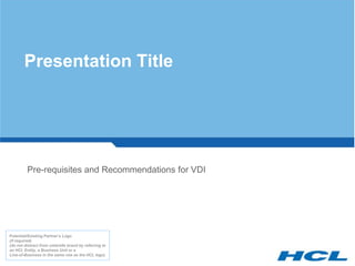 Presentation Title




         Pre-requisites and Recommendations for VDI




Potential/Existing Partner’s Logo
(if required)
(do not distract from umbrella brand by referring to
an HCL Entity, a Business Unit or a
Line-of-Business in the same row as the HCL logo)
 