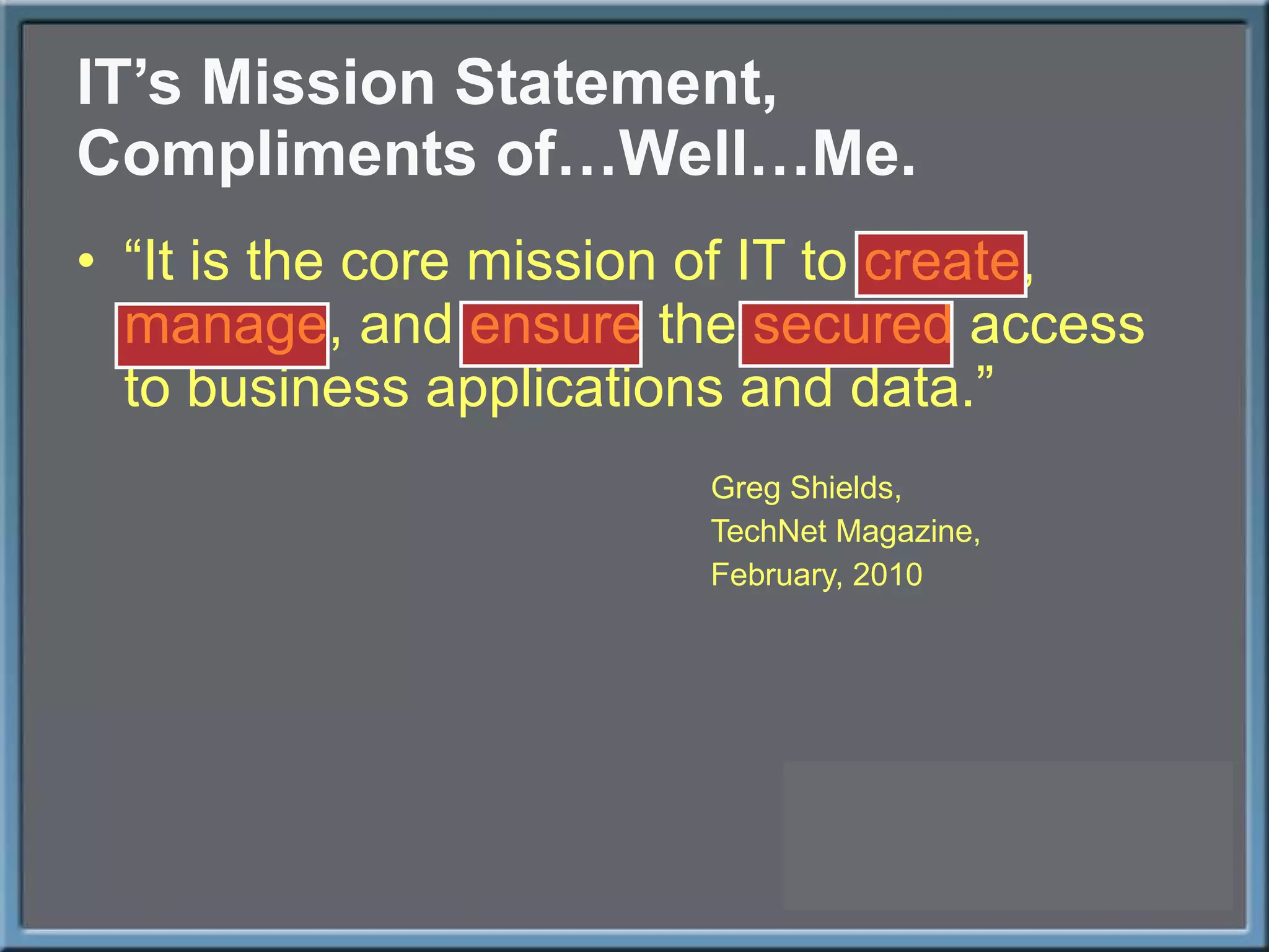 IT ’s Mission Statement, Compliments of…Well…Me. “ It is the core mission of IT to create, manage, and ensure the secured access to business applications and data.” Greg Shields, TechNet Magazine, February, 2010 