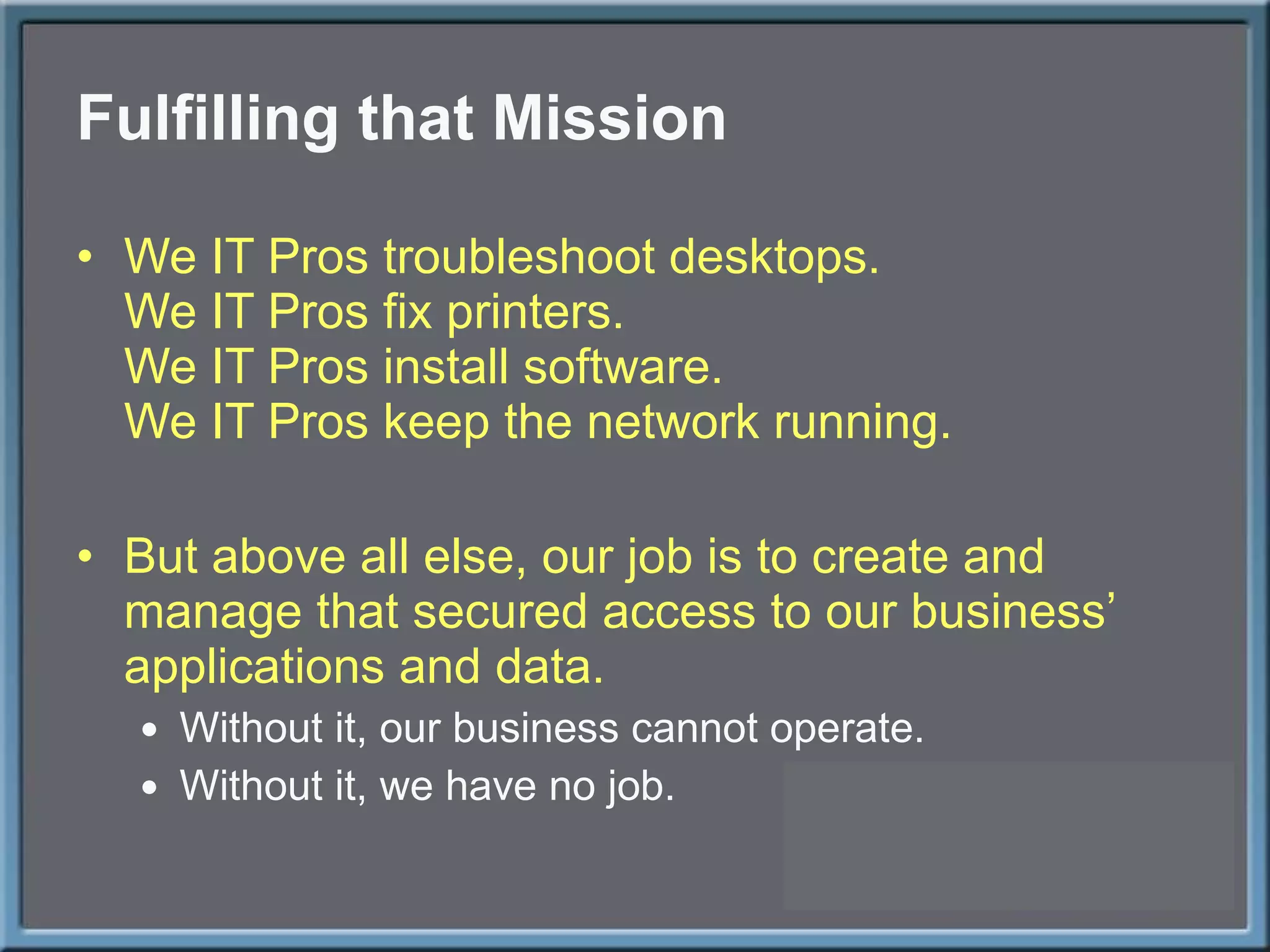 Fulfilling that Mission We IT Pros troubleshoot desktops. We IT Pros fix printers. We IT Pros install software. We IT Pros keep the network running. But above all else, our job is to create and manage that secured access to our business ’ applications and data. Without it, our business cannot operate. Without it, we have no job. 