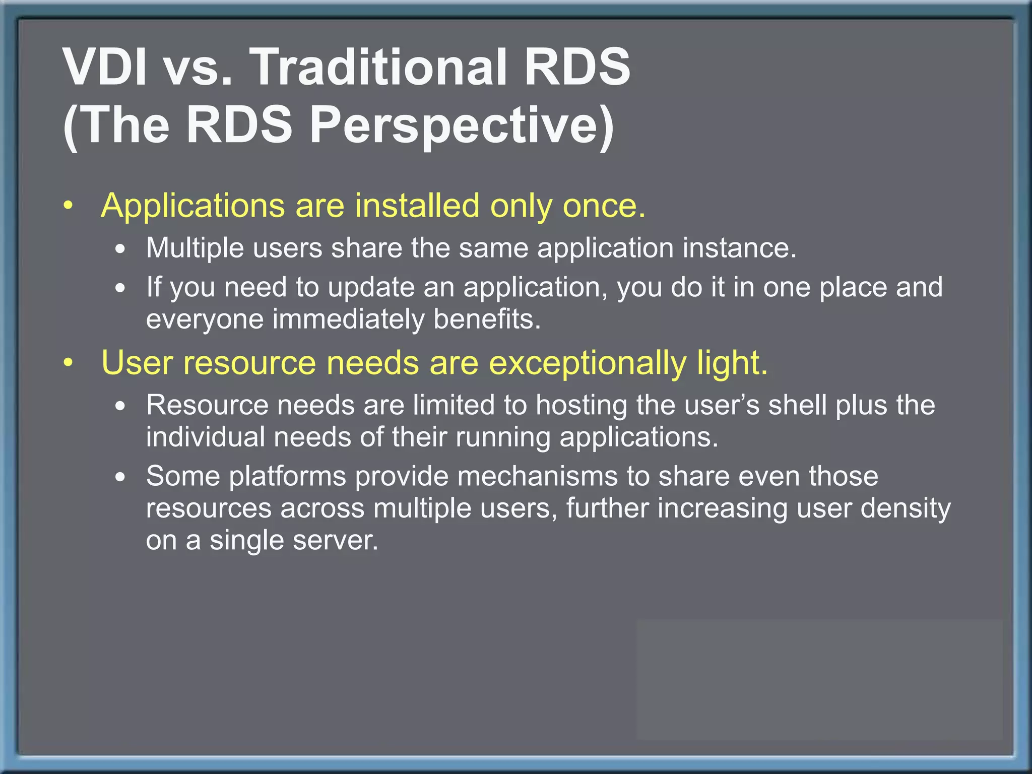 VDI vs. Traditional RDS (The RDS Perspective) Applications are installed only once. Multiple users share the same application instance. If you need to update an application, you do it in one place and everyone immediately benefits. User resource needs are exceptionally light. Resource needs are limited to hosting the user ’s shell plus the individual needs of their running applications. Some platforms provide mechanisms to share even those resources across multiple users, further increasing user density on a single server. 