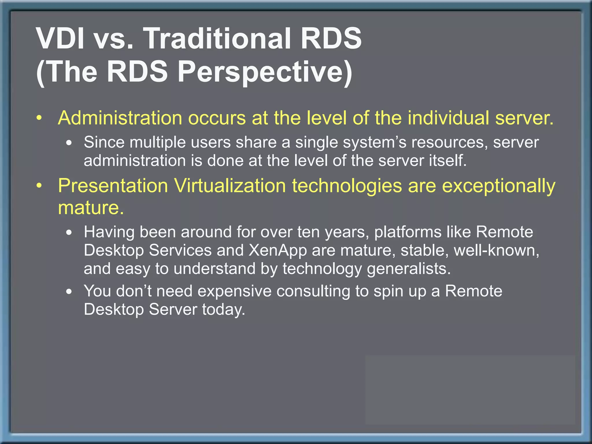 VDI vs. Traditional RDS (The RDS Perspective) Administration occurs at the level of the individual server. Since multiple users share a single system ’s resources, server administration is done at the level of the server itself.  Presentation Virtualization technologies are exceptionally mature. Having been around for over ten years, platforms like Remote Desktop Services and XenApp are mature, stable, well-known, and easy to understand by technology generalists. You don ’t need expensive consulting to spin up a Remote Desktop Server today. 