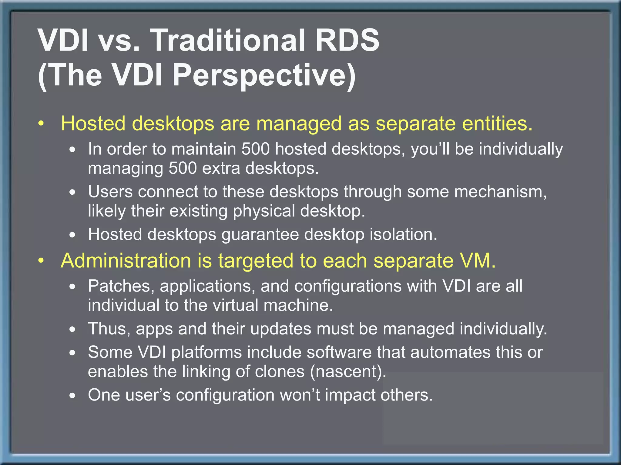 VDI vs. Traditional RDS (The VDI Perspective) Hosted desktops are managed as separate entities. In order to maintain 500 hosted desktops, you ’ll be individually managing 500 extra desktops. Users connect to these desktops through some mechanism, likely their existing physical desktop. Hosted desktops guarantee desktop isolation. Administration is targeted to each separate VM. Patches, applications, and configurations with VDI are all individual to the virtual machine. Thus, apps and their updates must be managed individually. Some VDI platforms include software that automates this or enables the linking of clones (nascent). One user ’s configuration won’t impact others. 