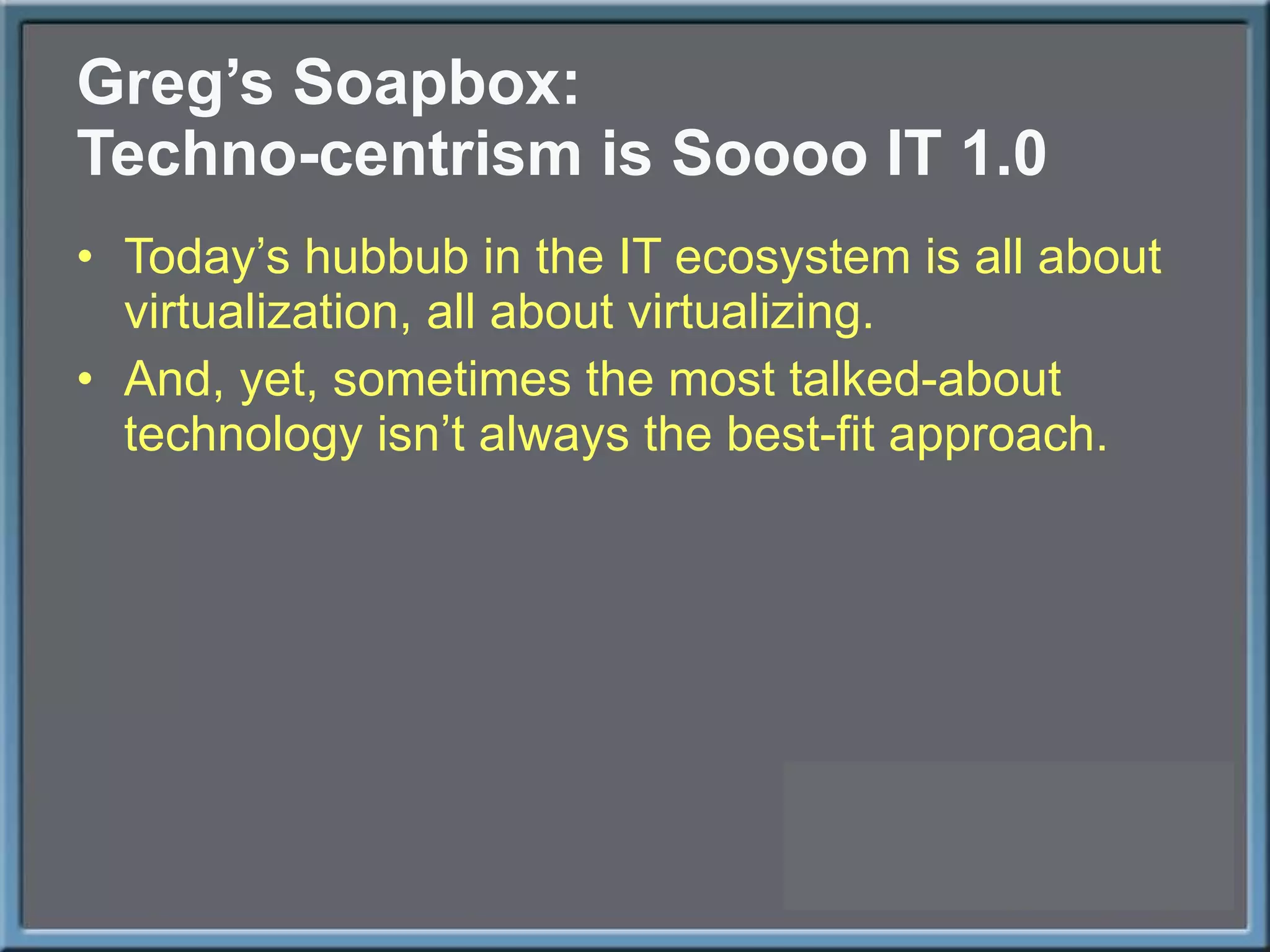 Greg ’s Soapbox: Techno-centrism is Soooo IT 1.0 Today ’s hubbub in the IT ecosystem is all about virtualization, all about virtualizing. And, yet, sometimes the most talked-about technology isn ’t always the best-fit approach. 